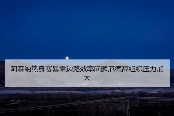 阿森纳热身赛暴露边路效率问题厄德高组织压力加大